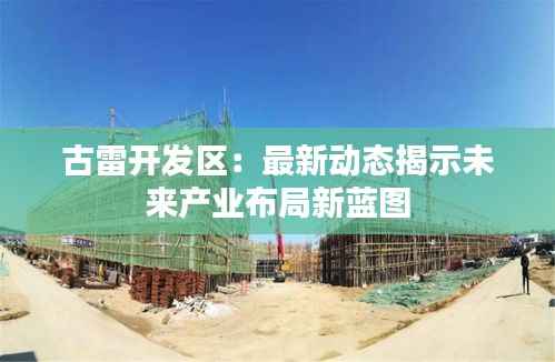 古雷开发区:最新动态揭示未来产业布局新蓝图