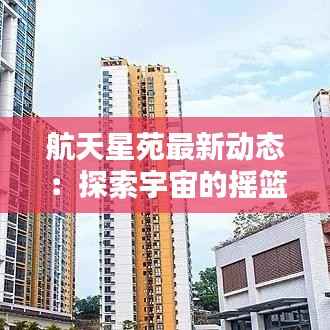 航天星苑最新动态：探索宇宙的摇篮焕发新活力
