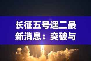 长征五号遥二最新消息：突破与挑战并存，中国航天再攀高峰