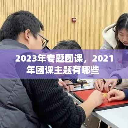 2023年专题团课,2021年团课主题有哪些