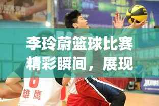 李玲蔚篮球比赛精彩瞬间，展现绝佳篮球才华！