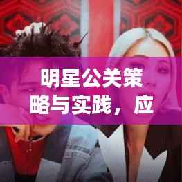 明星公关策略与实践，应对之道与实操指南