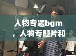 人物专题bgm，人物专题片和纪录片的区别 