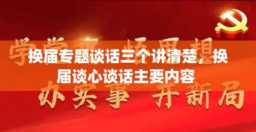 换届专题谈话三个讲清楚,换届谈心谈话主要内容