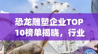 恐龙雕塑企业TOP10榜单揭晓,行业领军者一览无余