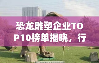恐龙雕塑企业TOP10榜单揭晓,行业领军者一览无余