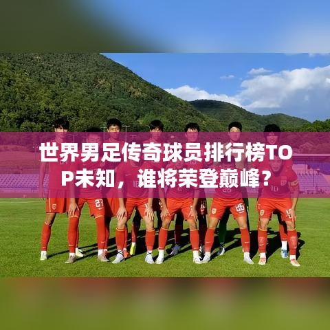 世界男足传奇球员排行榜TOP未知,谁将荣登巅峰?